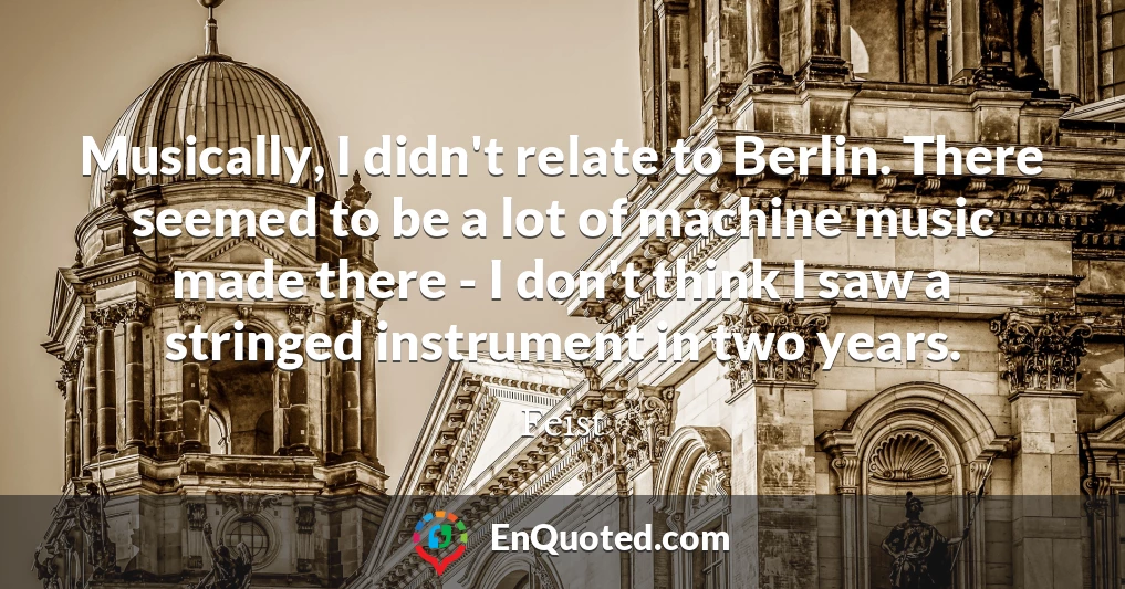 Musically, I didn't relate to Berlin. There seemed to be a lot of machine music made there - I don't think I saw a stringed instrument in two years.