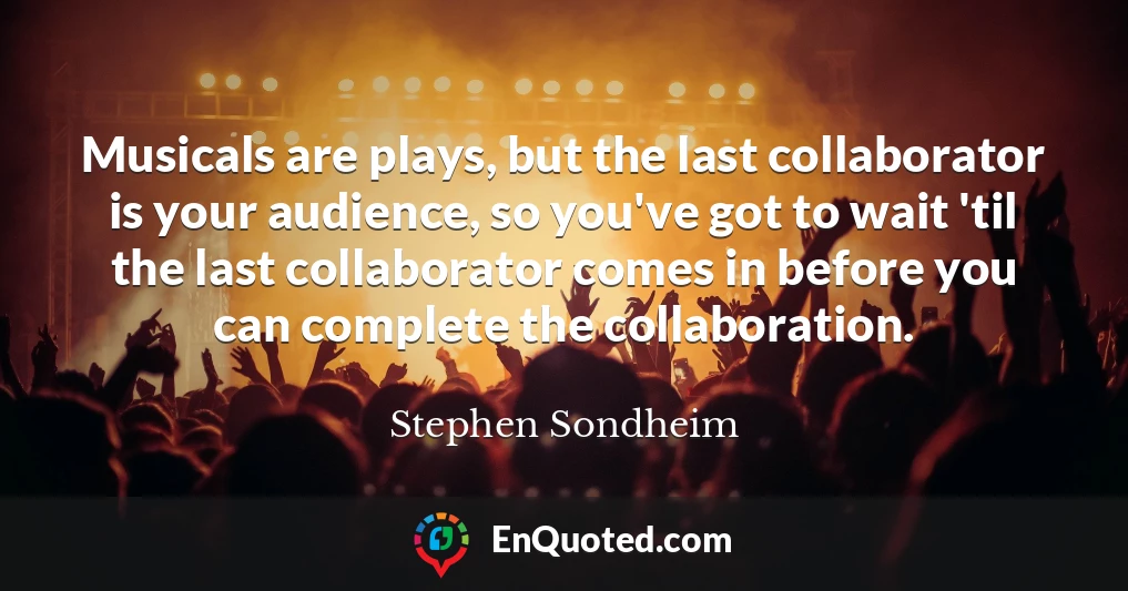 Musicals are plays, but the last collaborator is your audience, so you've got to wait 'til the last collaborator comes in before you can complete the collaboration.