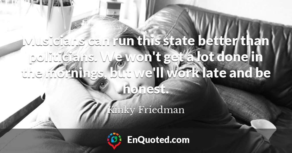 Musicians can run this state better than politicians. We won't get a lot done in the mornings, but we'll work late and be honest.