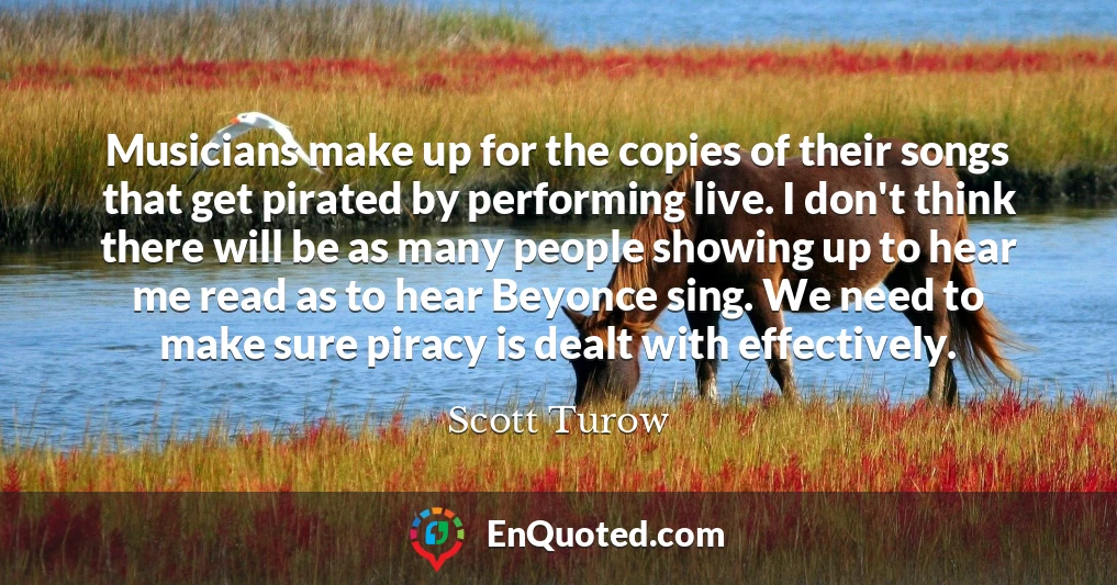 Musicians make up for the copies of their songs that get pirated by performing live. I don't think there will be as many people showing up to hear me read as to hear Beyonce sing. We need to make sure piracy is dealt with effectively.
