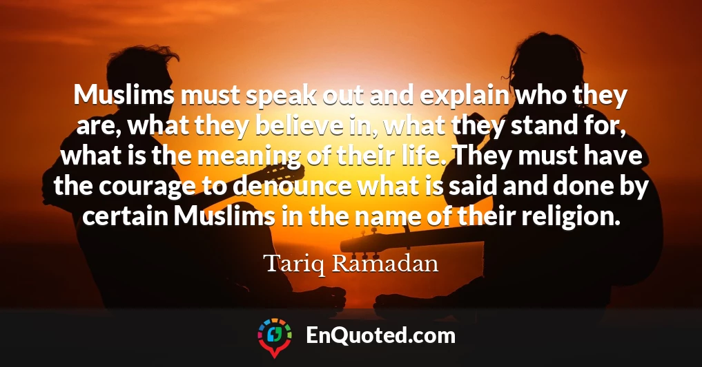 Muslims must speak out and explain who they are, what they believe in, what they stand for, what is the meaning of their life. They must have the courage to denounce what is said and done by certain Muslims in the name of their religion.