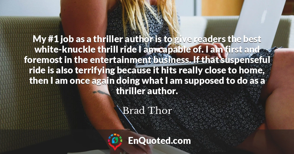 My #1 job as a thriller author is to give readers the best white-knuckle thrill ride I am capable of. I am first and foremost in the entertainment business. If that suspenseful ride is also terrifying because it hits really close to home, then I am once again doing what I am supposed to do as a thriller author.