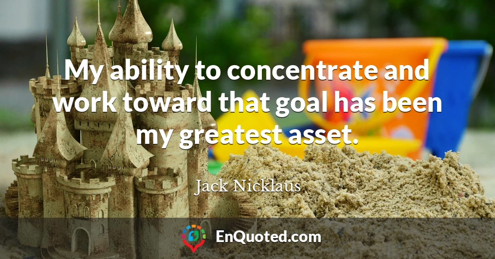 My ability to concentrate and work toward that goal has been my greatest asset.