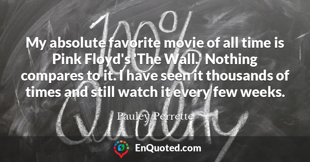 My absolute favorite movie of all time is Pink Floyd's 'The Wall.' Nothing compares to it. I have seen it thousands of times and still watch it every few weeks.