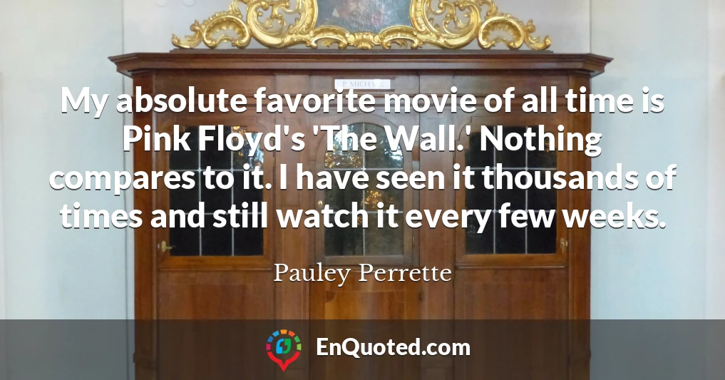 My absolute favorite movie of all time is Pink Floyd's 'The Wall.' Nothing compares to it. I have seen it thousands of times and still watch it every few weeks.