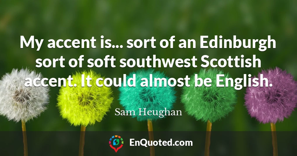 My accent is... sort of an Edinburgh sort of soft southwest Scottish accent. It could almost be English.