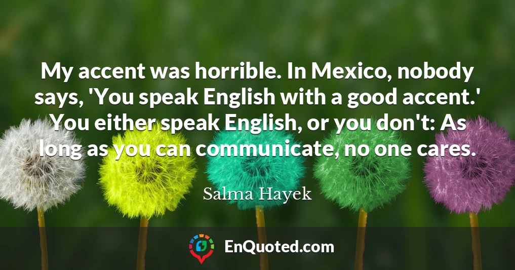 My accent was horrible. In Mexico, nobody says, 'You speak English with a good accent.' You either speak English, or you don't: As long as you can communicate, no one cares.