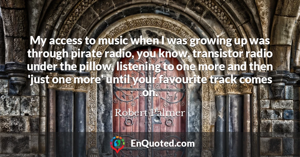 My access to music when I was growing up was through pirate radio, you know, transistor radio under the pillow, listening to one more and then 'just one more' until your favourite track comes on.