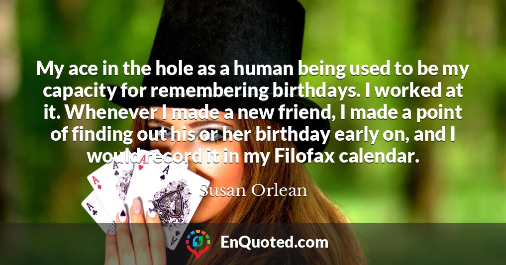 My ace in the hole as a human being used to be my capacity for remembering birthdays. I worked at it. Whenever I made a new friend, I made a point of finding out his or her birthday early on, and I would record it in my Filofax calendar.