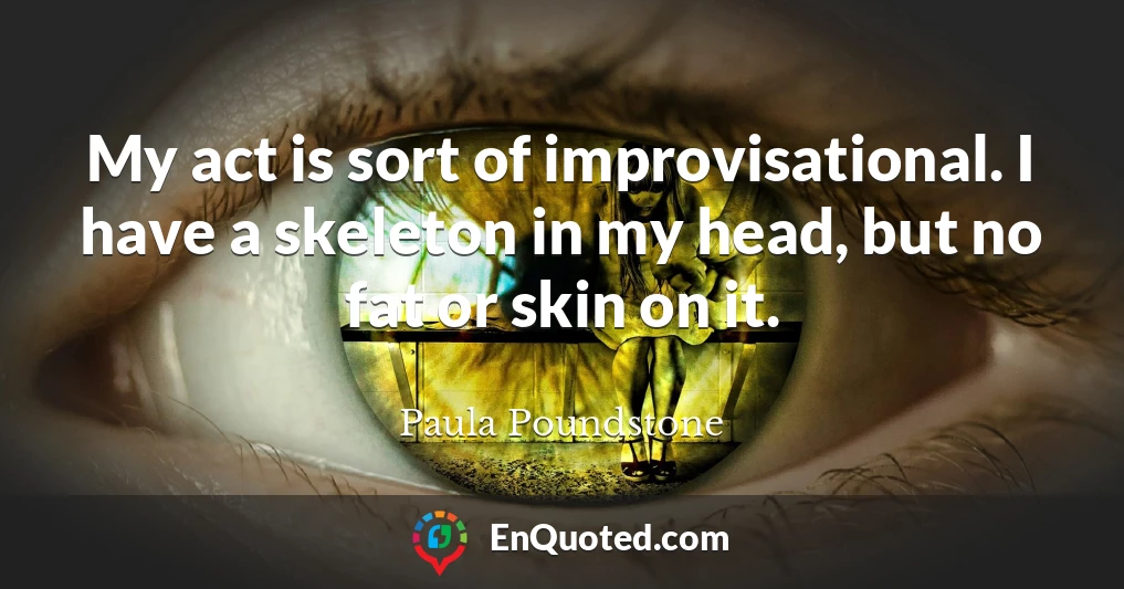My act is sort of improvisational. I have a skeleton in my head, but no fat or skin on it.