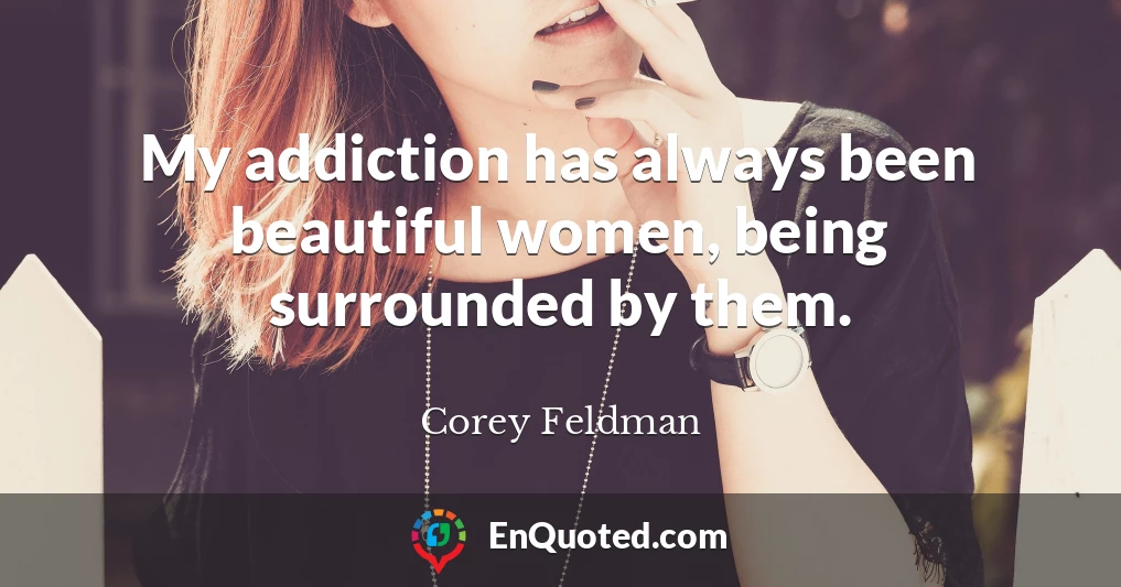 My addiction has always been beautiful women, being surrounded by them.