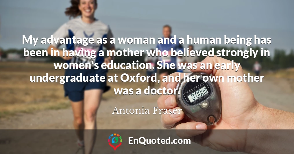 My advantage as a woman and a human being has been in having a mother who believed strongly in women's education. She was an early undergraduate at Oxford, and her own mother was a doctor.