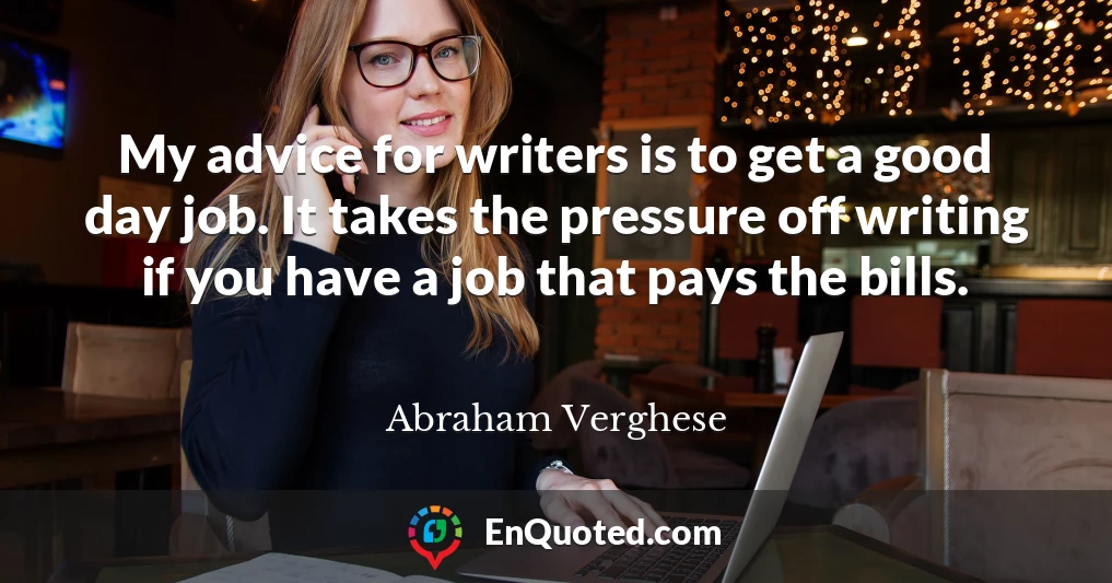 My advice for writers is to get a good day job. It takes the pressure off writing if you have a job that pays the bills.