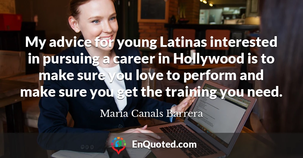 My advice for young Latinas interested in pursuing a career in Hollywood is to make sure you love to perform and make sure you get the training you need.