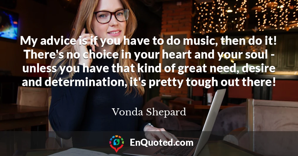 My advice is if you have to do music, then do it! There's no choice in your heart and your soul - unless you have that kind of great need, desire and determination, it's pretty tough out there!