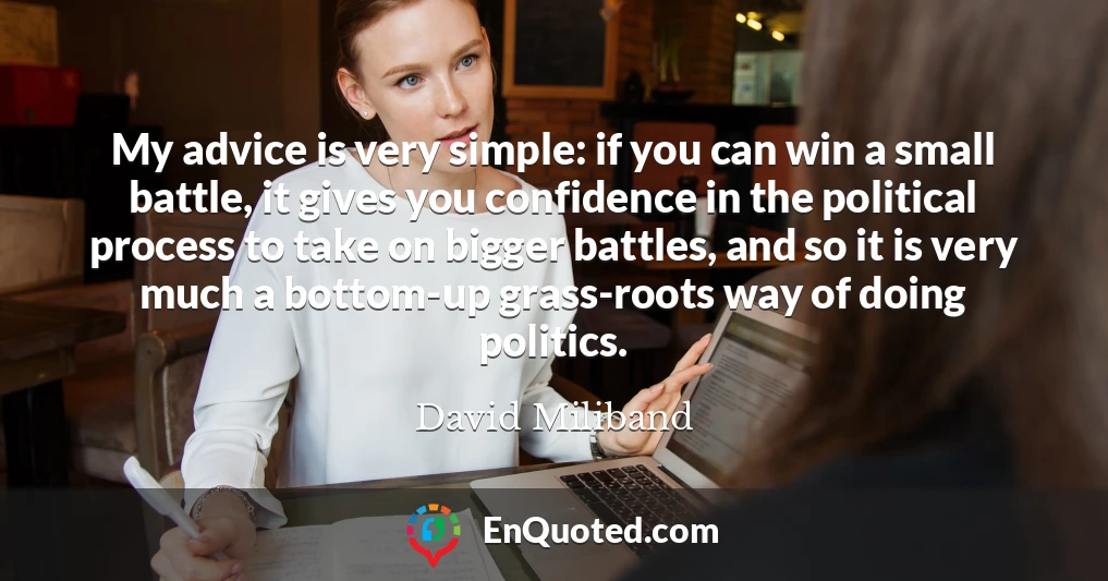 My advice is very simple: if you can win a small battle, it gives you confidence in the political process to take on bigger battles, and so it is very much a bottom-up grass-roots way of doing politics.