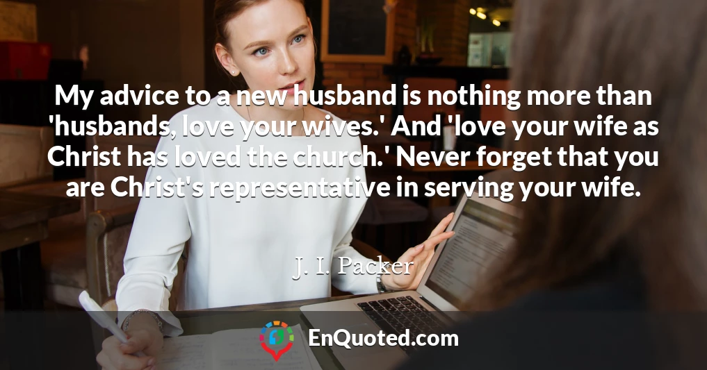 My advice to a new husband is nothing more than 'husbands, love your wives.' And 'love your wife as Christ has loved the church.' Never forget that you are Christ's representative in serving your wife.