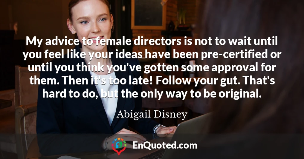 My advice to female directors is not to wait until you feel like your ideas have been pre-certified or until you think you've gotten some approval for them. Then it's too late! Follow your gut. That's hard to do, but the only way to be original.