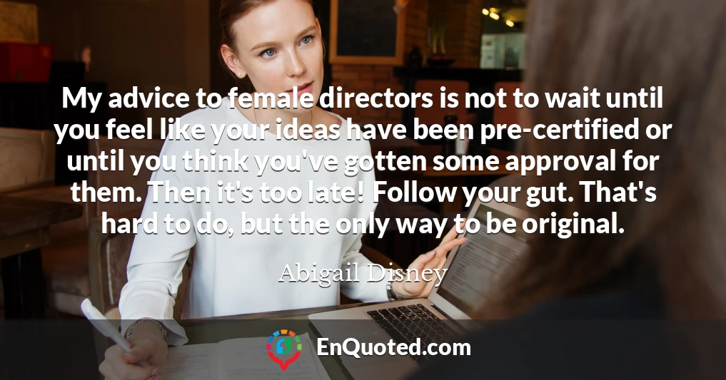 My advice to female directors is not to wait until you feel like your ideas have been pre-certified or until you think you've gotten some approval for them. Then it's too late! Follow your gut. That's hard to do, but the only way to be original.