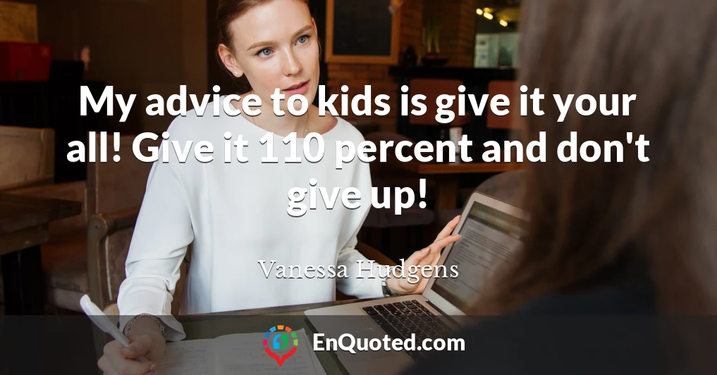 My advice to kids is give it your all! Give it 110 percent and don't give up!