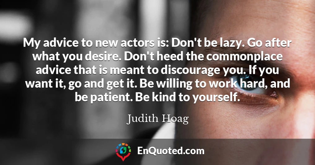 My advice to new actors is: Don't be lazy. Go after what you desire. Don't heed the commonplace advice that is meant to discourage you. If you want it, go and get it. Be willing to work hard, and be patient. Be kind to yourself.