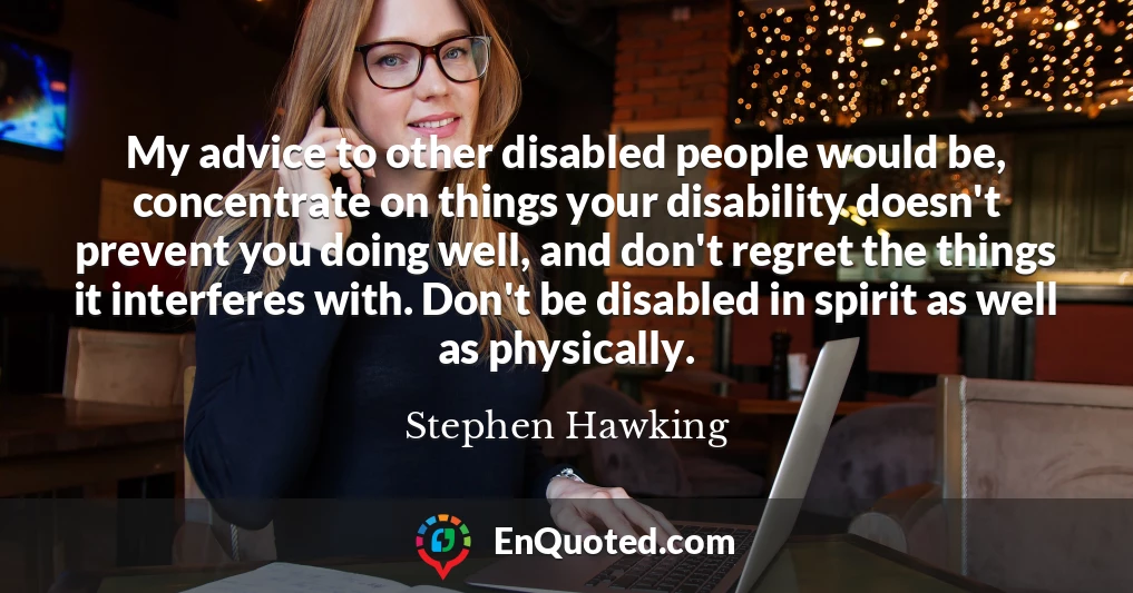 My advice to other disabled people would be, concentrate on things your disability doesn't prevent you doing well, and don't regret the things it interferes with. Don't be disabled in spirit as well as physically.