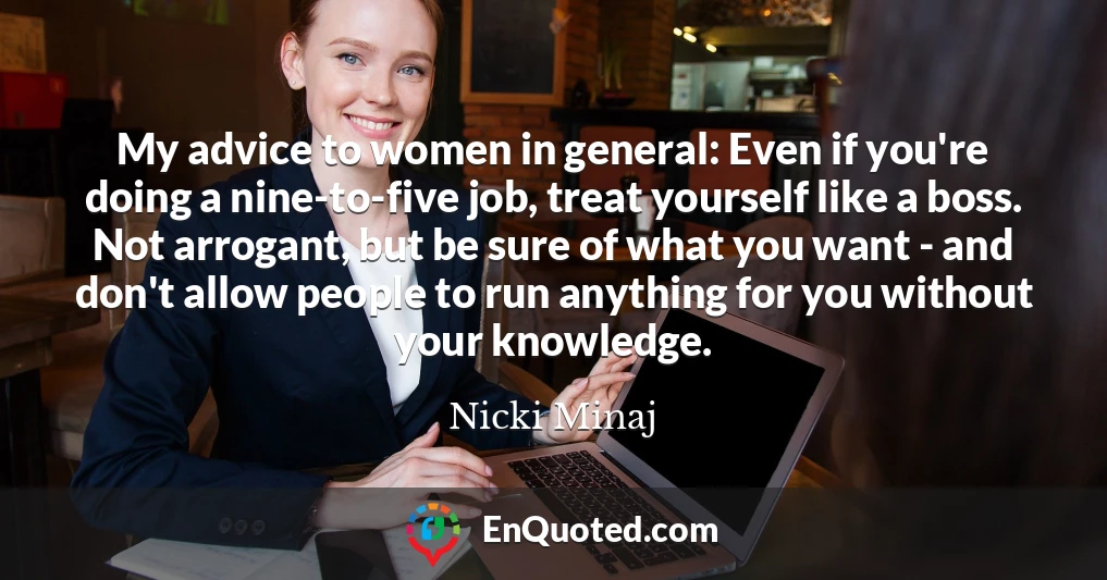 My advice to women in general: Even if you're doing a nine-to-five job, treat yourself like a boss. Not arrogant, but be sure of what you want - and don't allow people to run anything for you without your knowledge.