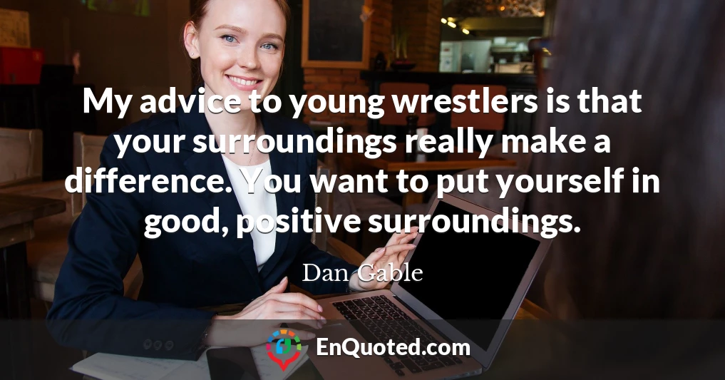 My advice to young wrestlers is that your surroundings really make a difference. You want to put yourself in good, positive surroundings.