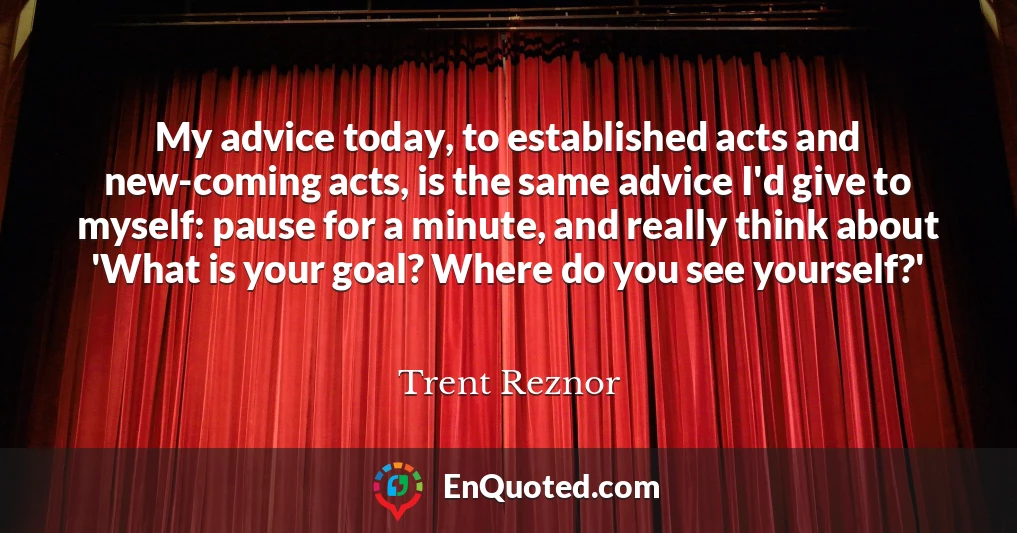 My advice today, to established acts and new-coming acts, is the same advice I'd give to myself: pause for a minute, and really think about 'What is your goal? Where do you see yourself?'