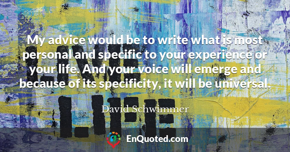My advice would be to write what is most personal and specific to your experience or your life. And your voice will emerge and because of its specificity, it will be universal.
