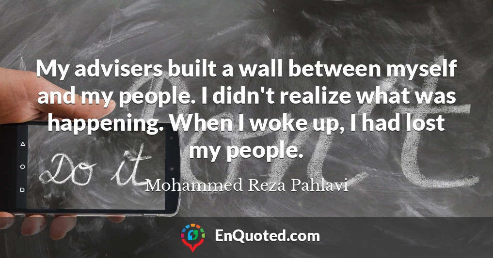 My advisers built a wall between myself and my people. I didn't realize what was happening. When I woke up, I had lost my people.