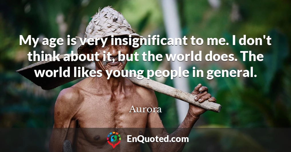 My age is very insignificant to me. I don't think about it, but the world does. The world likes young people in general.