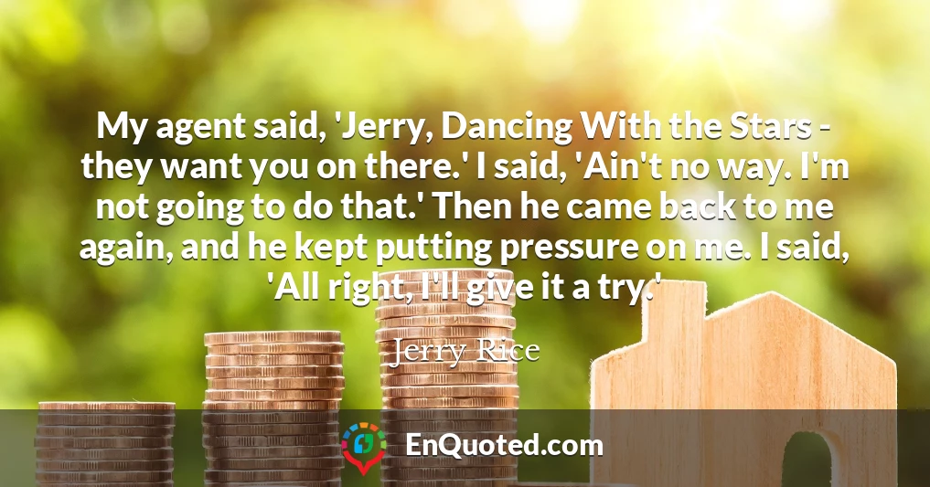 My agent said, 'Jerry, Dancing With the Stars - they want you on there.' I said, 'Ain't no way. I'm not going to do that.' Then he came back to me again, and he kept putting pressure on me. I said, 'All right, I'll give it a try.'