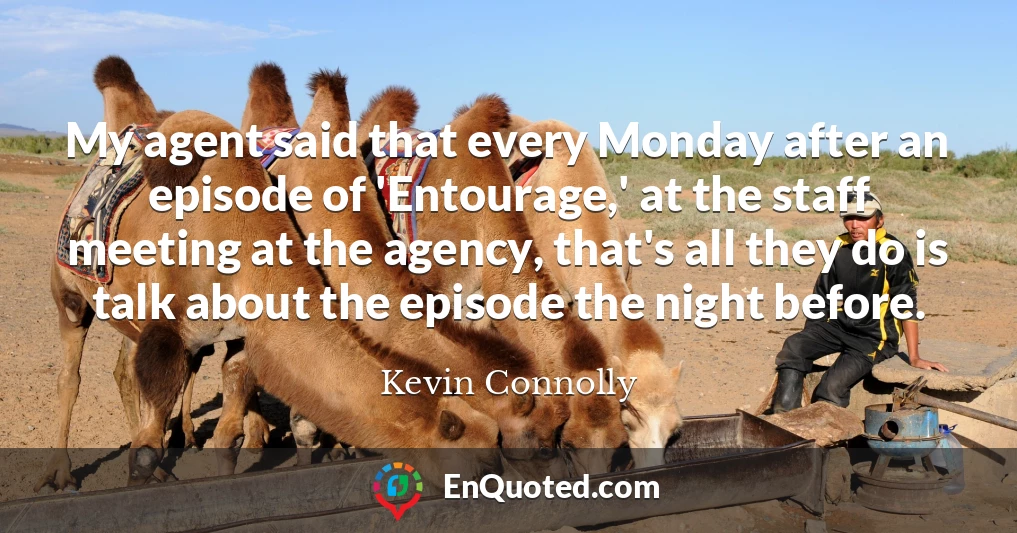 My agent said that every Monday after an episode of 'Entourage,' at the staff meeting at the agency, that's all they do is talk about the episode the night before.
