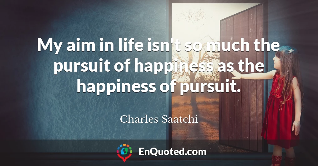My aim in life isn't so much the pursuit of happiness as the happiness of pursuit.