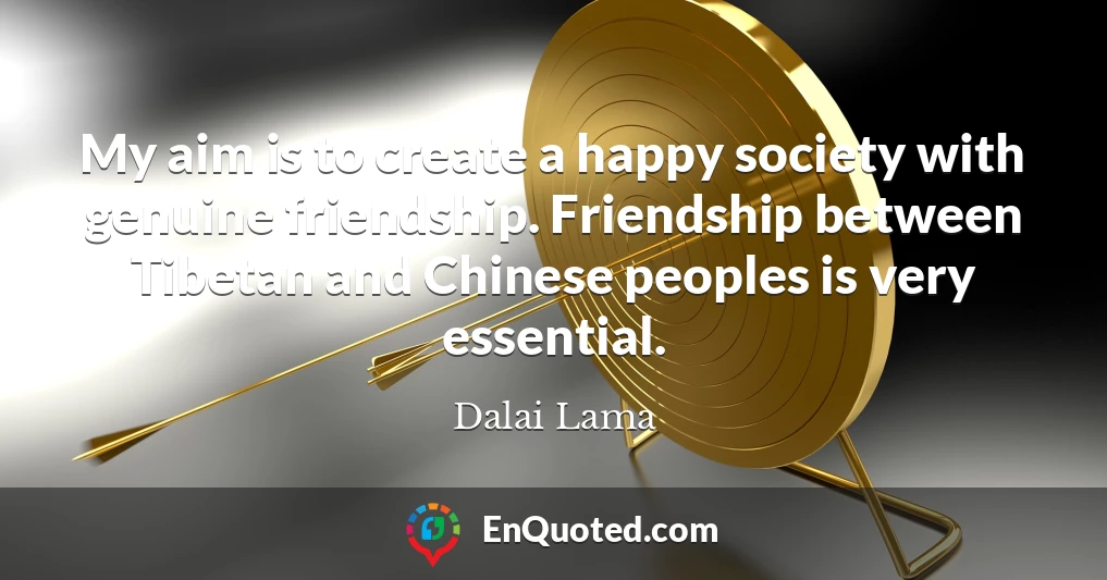 My aim is to create a happy society with genuine friendship. Friendship between Tibetan and Chinese peoples is very essential.