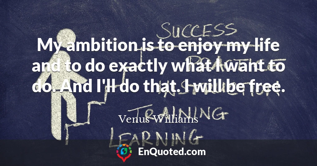 My ambition is to enjoy my life and to do exactly what I want to do. And I'll do that. I will be free.