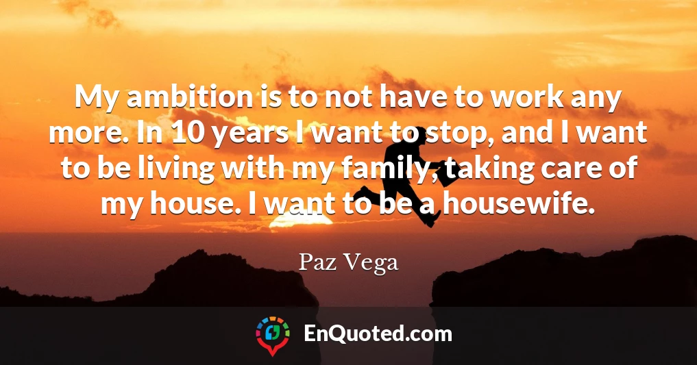 My ambition is to not have to work any more. In 10 years I want to stop, and I want to be living with my family, taking care of my house. I want to be a housewife.