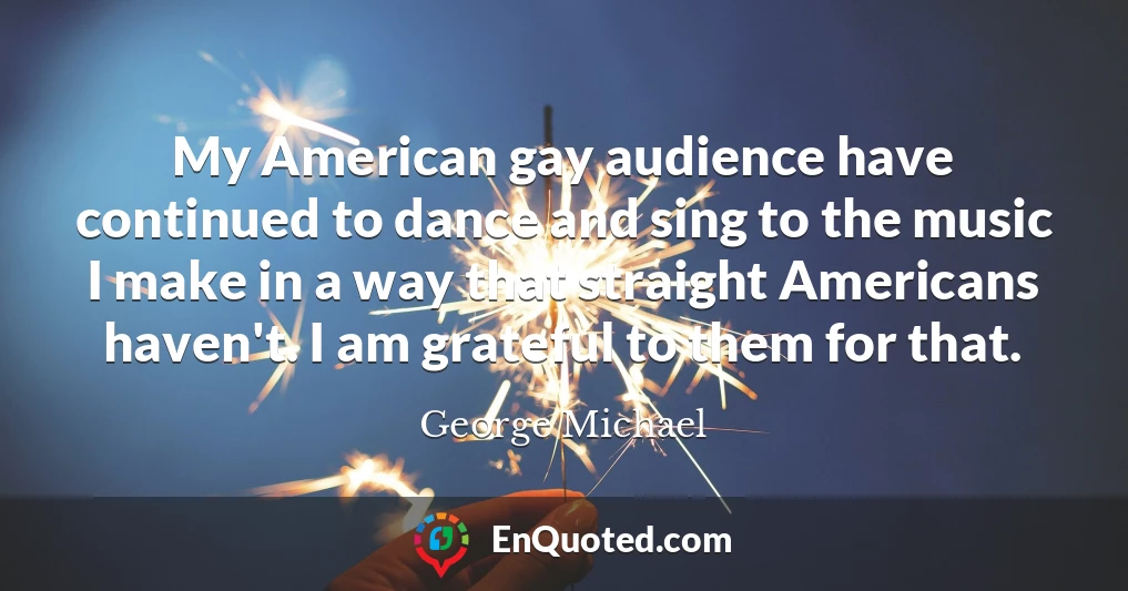 My American gay audience have continued to dance and sing to the music I make in a way that straight Americans haven't. I am grateful to them for that.