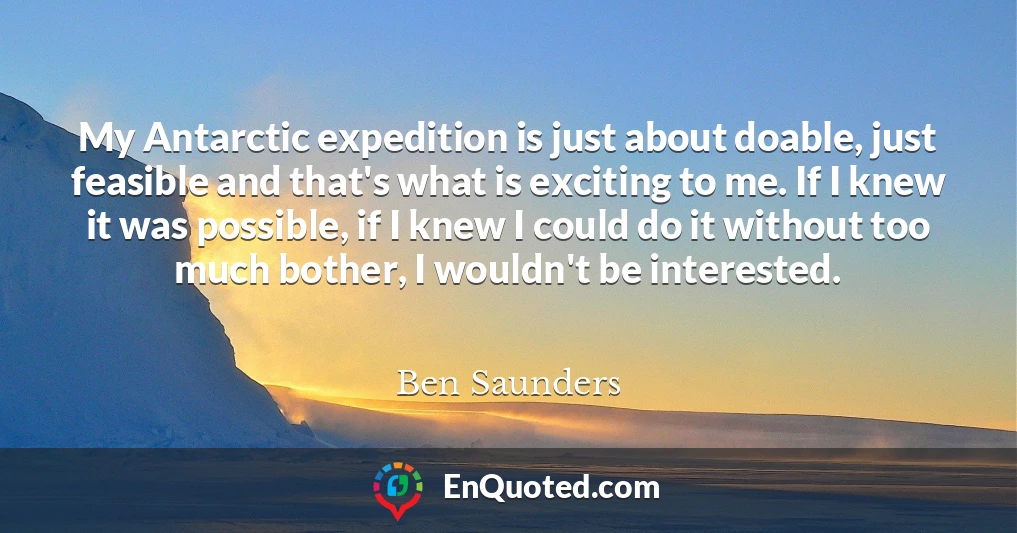 My Antarctic expedition is just about doable, just feasible and that's what is exciting to me. If I knew it was possible, if I knew I could do it without too much bother, I wouldn't be interested.