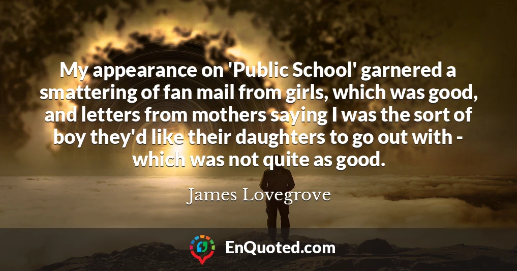 My appearance on 'Public School' garnered a smattering of fan mail from girls, which was good, and letters from mothers saying I was the sort of boy they'd like their daughters to go out with - which was not quite as good.