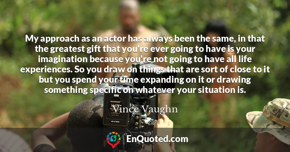 My approach as an actor has always been the same, in that the greatest gift that you're ever going to have is your imagination because you're not going to have all life experiences. So you draw on things that are sort of close to it but you spend your time expanding on it or drawing something specific on whatever your situation is.