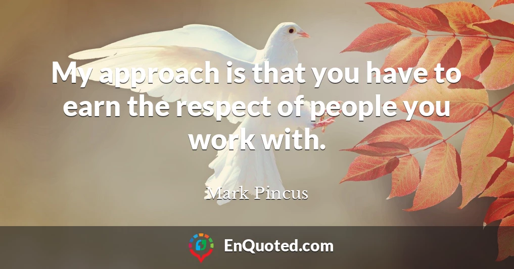 My approach is that you have to earn the respect of people you work with.