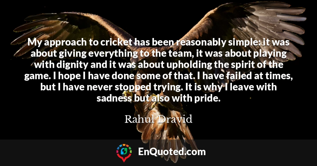 My approach to cricket has been reasonably simple: it was about giving everything to the team, it was about playing with dignity and it was about upholding the spirit of the game. I hope I have done some of that. I have failed at times, but I have never stopped trying. It is why I leave with sadness but also with pride.