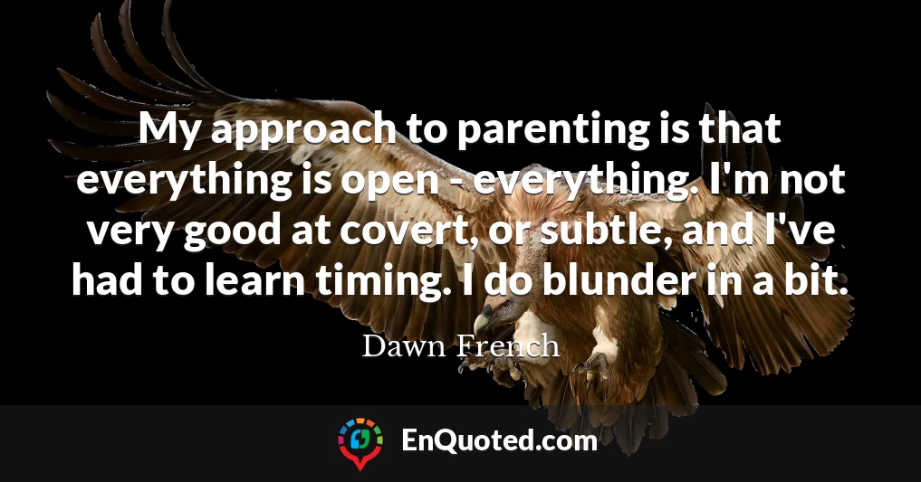 My approach to parenting is that everything is open - everything. I'm not very good at covert, or subtle, and I've had to learn timing. I do blunder in a bit.