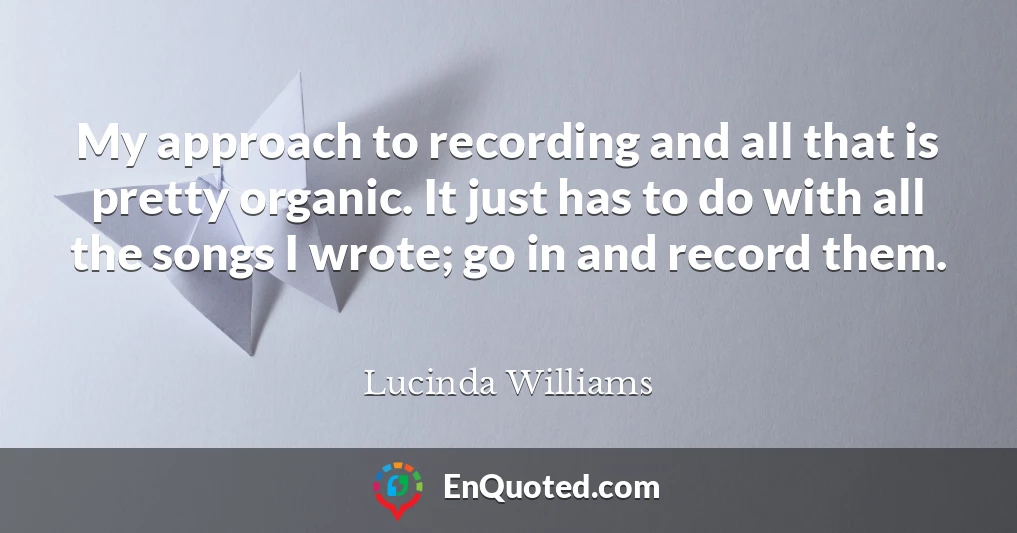 My approach to recording and all that is pretty organic. It just has to do with all the songs I wrote; go in and record them.