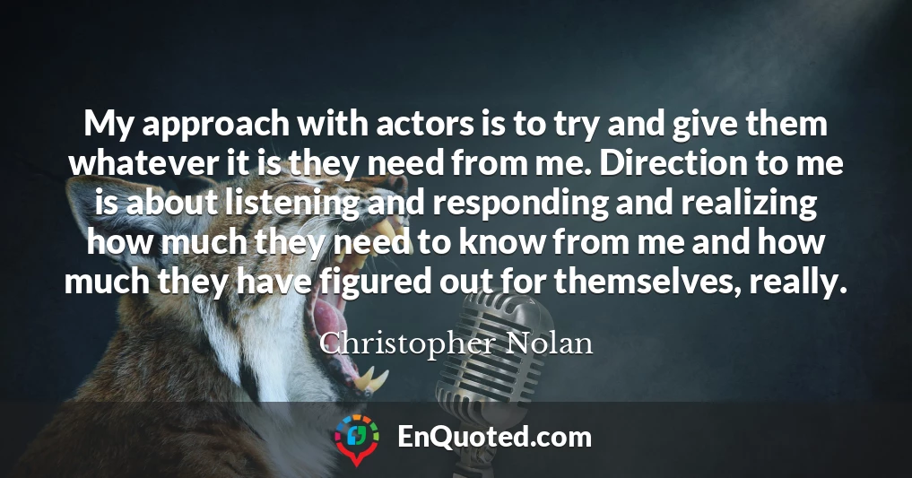 My approach with actors is to try and give them whatever it is they need from me. Direction to me is about listening and responding and realizing how much they need to know from me and how much they have figured out for themselves, really.