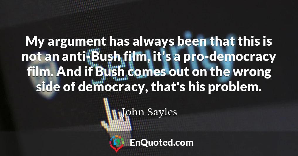 My argument has always been that this is not an anti-Bush film, it's a pro-democracy film. And if Bush comes out on the wrong side of democracy, that's his problem.