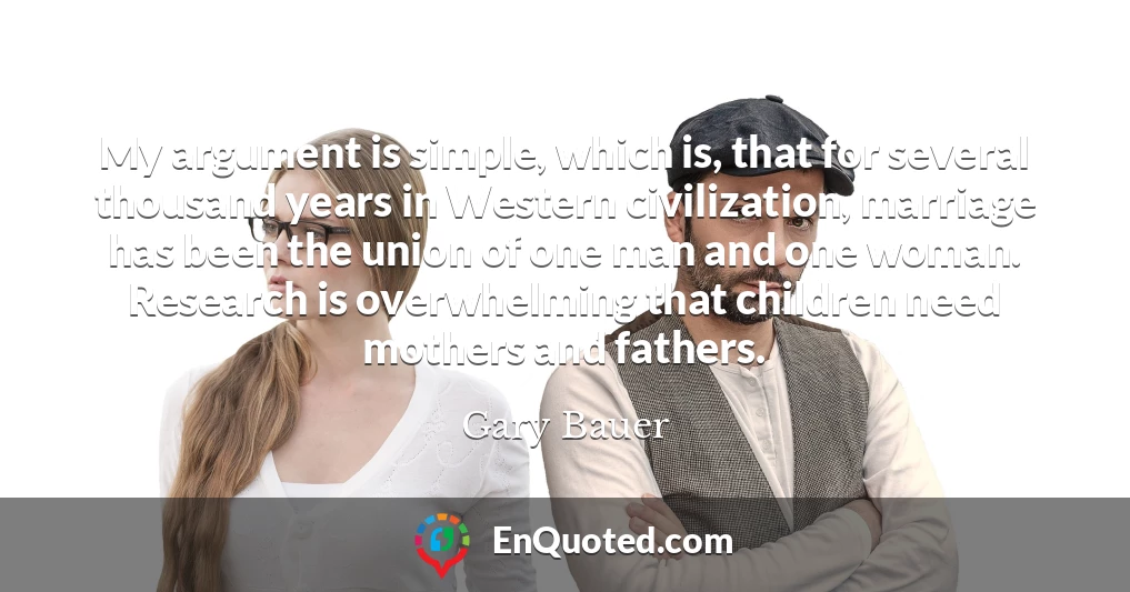 My argument is simple, which is, that for several thousand years in Western civilization, marriage has been the union of one man and one woman. Research is overwhelming that children need mothers and fathers.