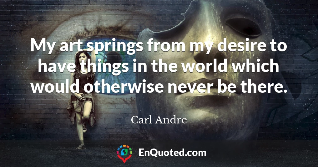 My art springs from my desire to have things in the world which would otherwise never be there.